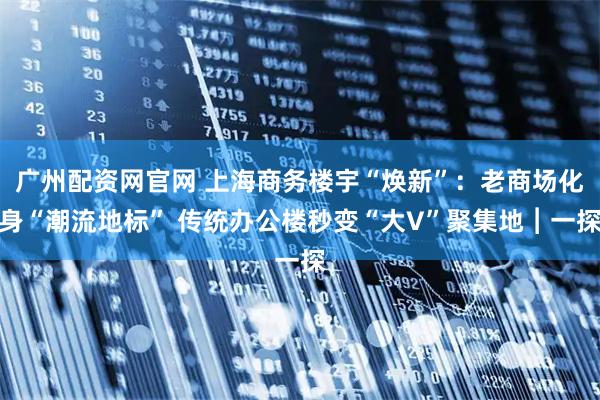 广州配资网官网 上海商务楼宇“焕新”：老商场化身“潮流地标” 传统办公楼秒变“大V”聚集地︱一探