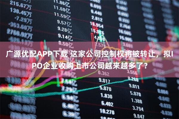 广源优配APP下载 这家公司控制权将被转让，拟IPO企业收购上市公司越来越多了？
