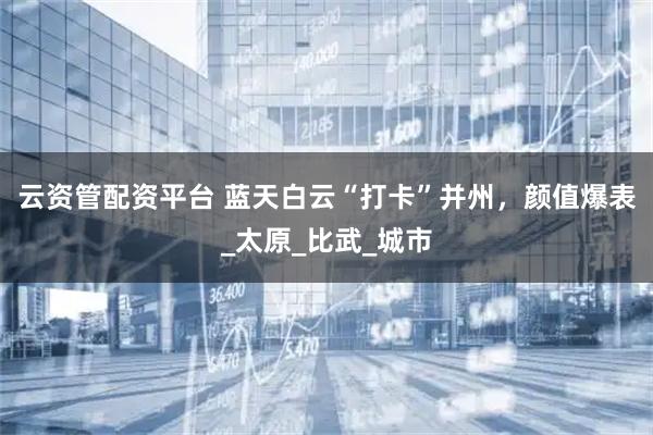 云资管配资平台 蓝天白云“打卡”并州，颜值爆表_太原_比武_城市