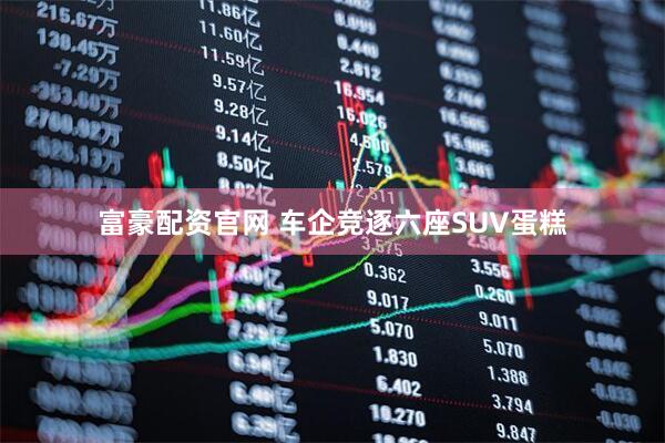 富豪配资官网 车企竞逐六座SUV蛋糕