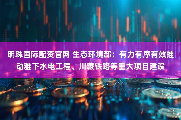 明珠国际配资官网 生态环境部：有力有序有效推动雅下水电工程、川藏铁路等重大项目建设