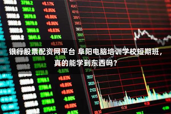 银行股票配资网平台 阜阳电脑培训学校短期班，真的能学到东西吗？