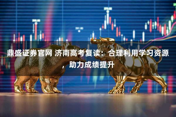 鼎盛证券官网 济南高考复读：合理利用学习资源，助力成绩提升