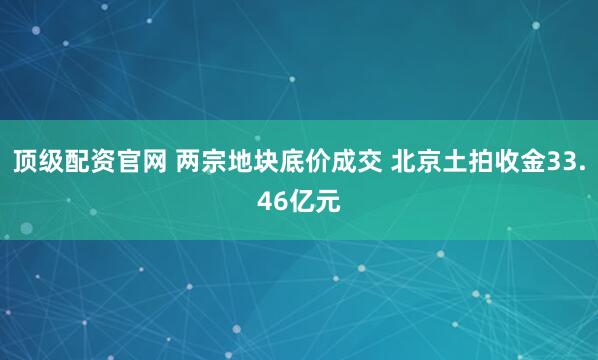 顶级配资官网 两宗地块底价成交 北京土拍收金33.46亿元