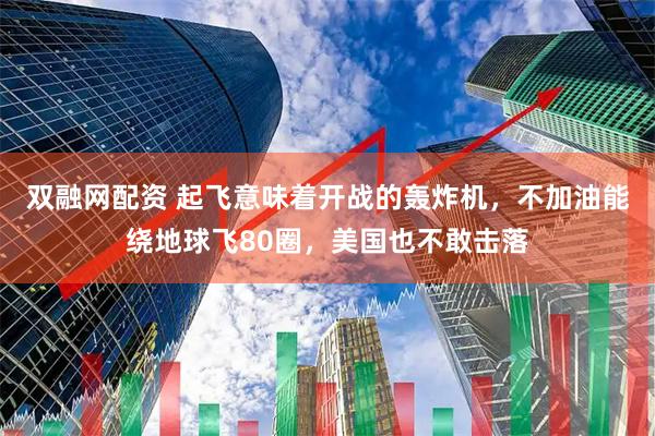 双融网配资 起飞意味着开战的轰炸机，不加油能绕地球飞80圈，美国也不敢击落
